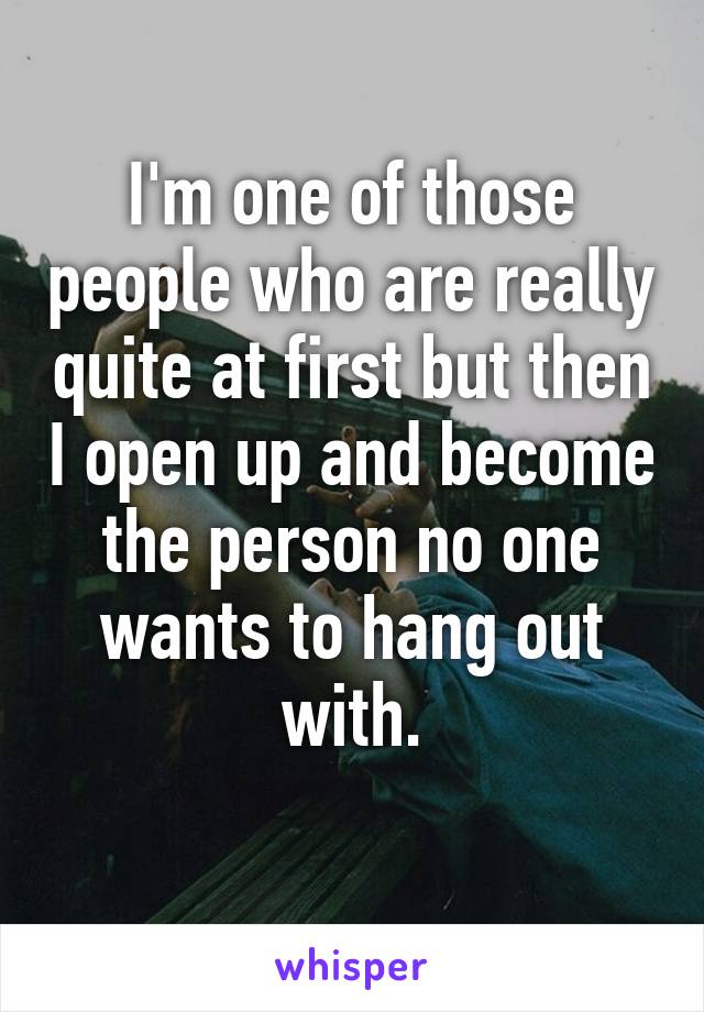 I'm one of those people who are really quite at first but then I open up and become the person no one wants to hang out with.
