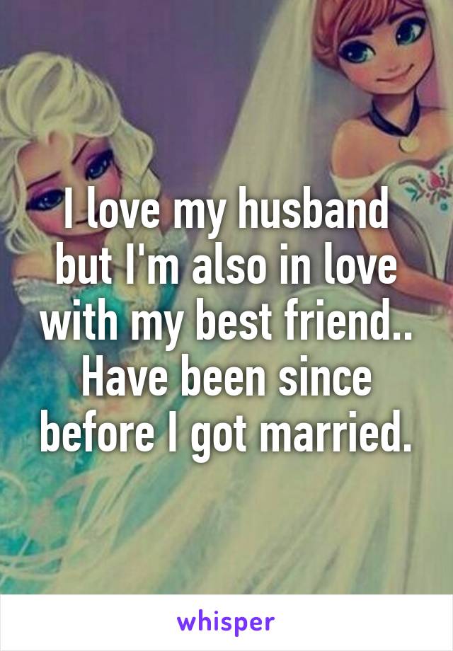 I love my husband but I'm also in love with my best friend.. Have been since before I got married.