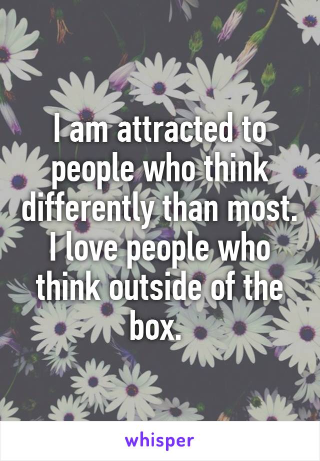 I am attracted to people who think differently than most. I love people who think outside of the box. 