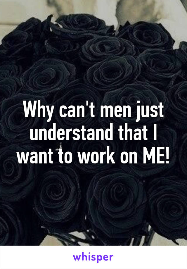 Why can't men just understand that I want to work on ME!