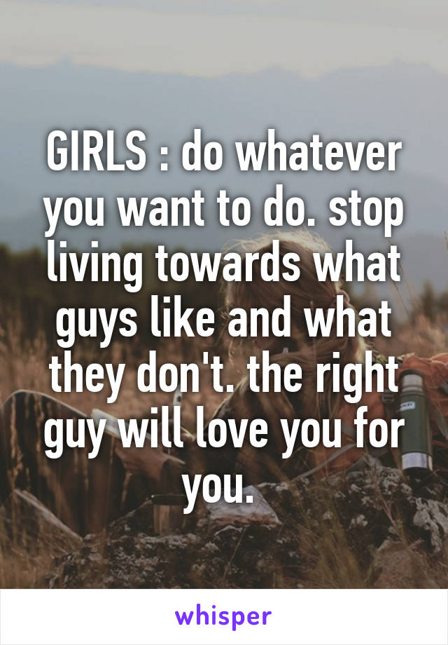 GIRLS : do whatever you want to do. stop living towards what guys like and what they don't. the right guy will love you for you. 