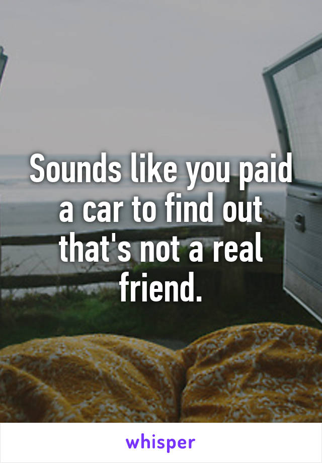 Sounds like you paid a car to find out that's not a real friend.