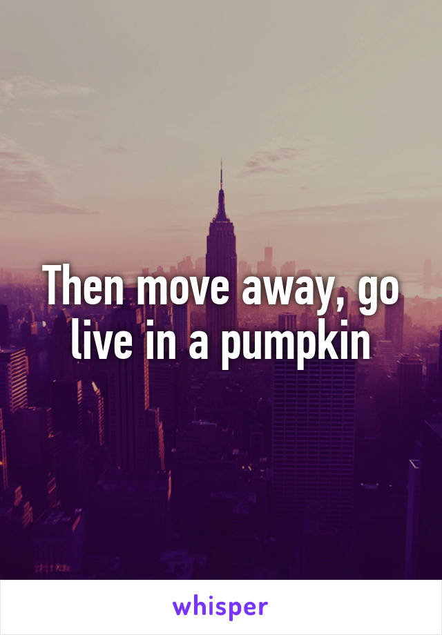 Then move away, go live in a pumpkin