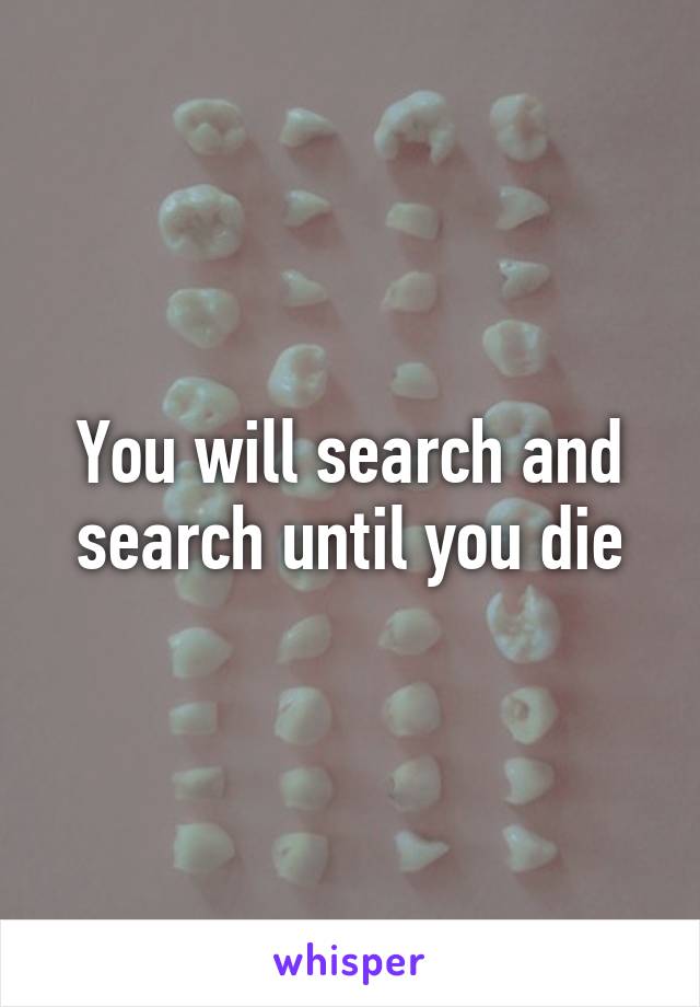 You will search and search until you die