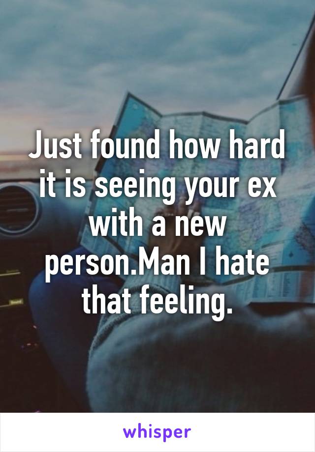 Just found how hard it is seeing your ex with a new person.Man I hate that feeling.