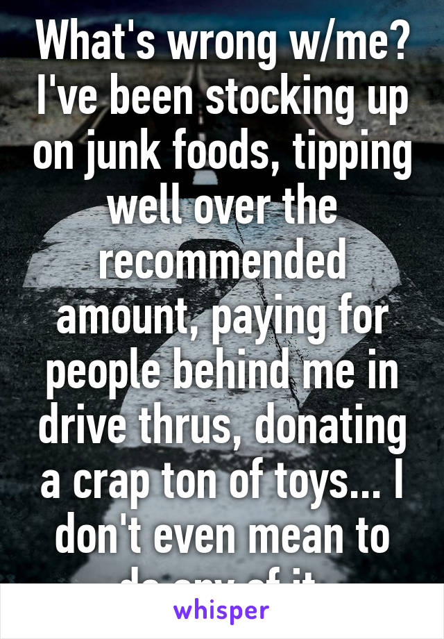 What's wrong w/me? I've been stocking up on junk foods, tipping well over the recommended amount, paying for people behind me in drive thrus, donating a crap ton of toys... I don't even mean to do any of it.