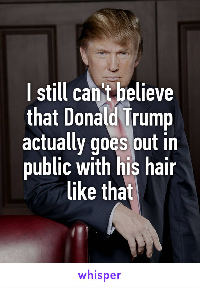 I still can't believe that Donald Trump actually goes out in public with his hair like that