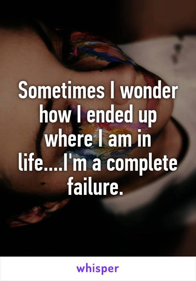 Sometimes I wonder how I ended up where I am in life....I'm a complete failure. 