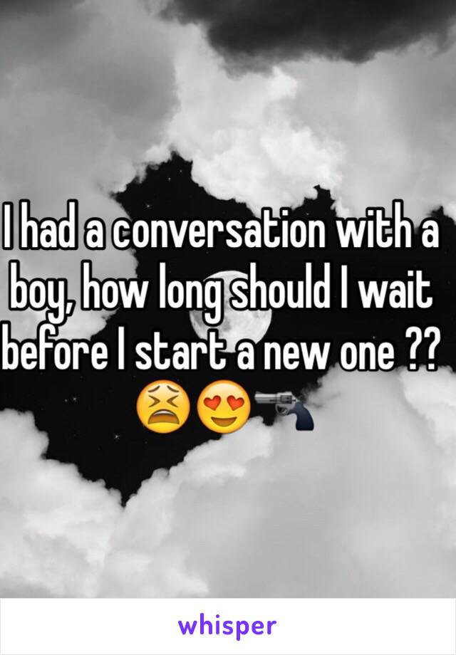 I had a conversation with a boy, how long should I wait before I start a new one ?? 😫😍🔫