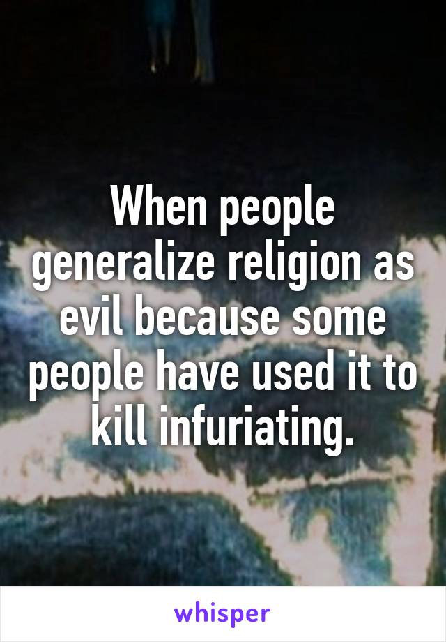 When people generalize religion as evil because some people have used it to kill infuriating.