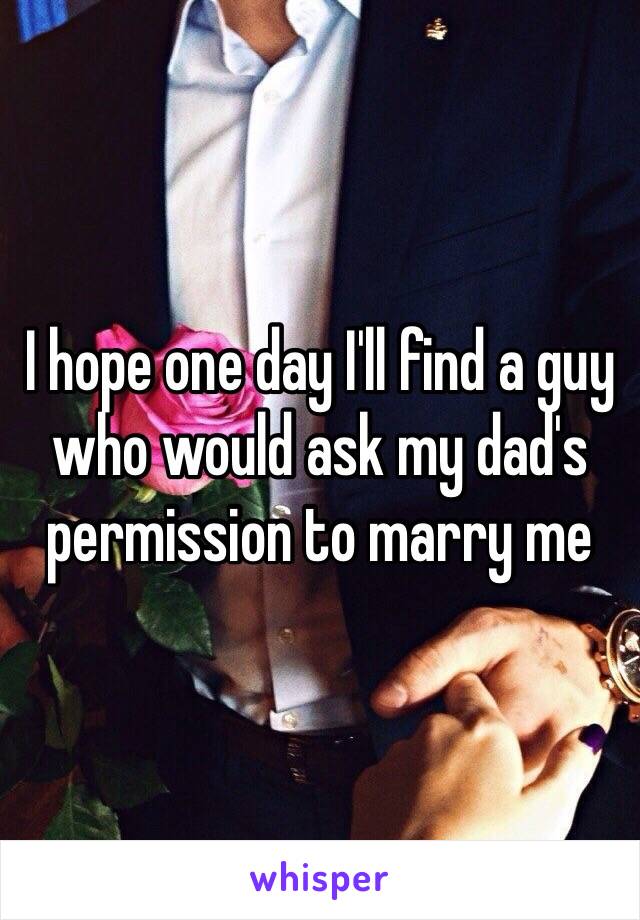 I hope one day I'll find a guy who would ask my dad's permission to marry me
