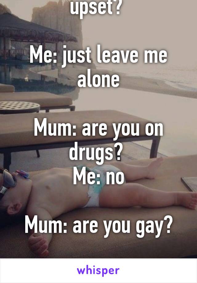 Mum: why are you upset? 

Me: just leave me alone

Mum: are you on drugs? 
Me: no

Mum: are you gay?

Me: FOR FUCK SAKE
