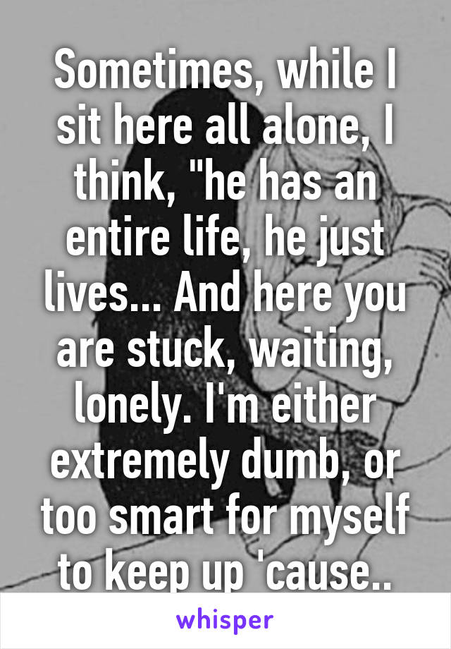 Sometimes, while I sit here all alone, I think, "he has an entire life, he just lives... And here you are stuck, waiting, lonely. I'm either extremely dumb, or too smart for myself to keep up 'cause..