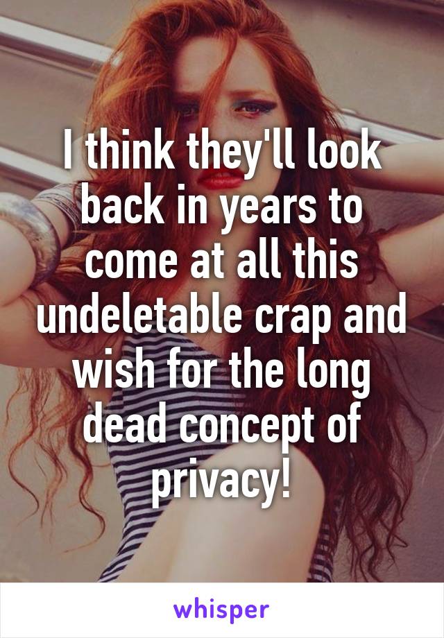I think they'll look back in years to come at all this undeletable crap and wish for the long dead concept of privacy!