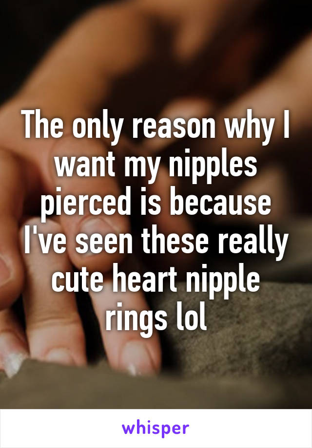 The only reason why I want my nipples pierced is because I've seen these really cute heart nipple rings lol
