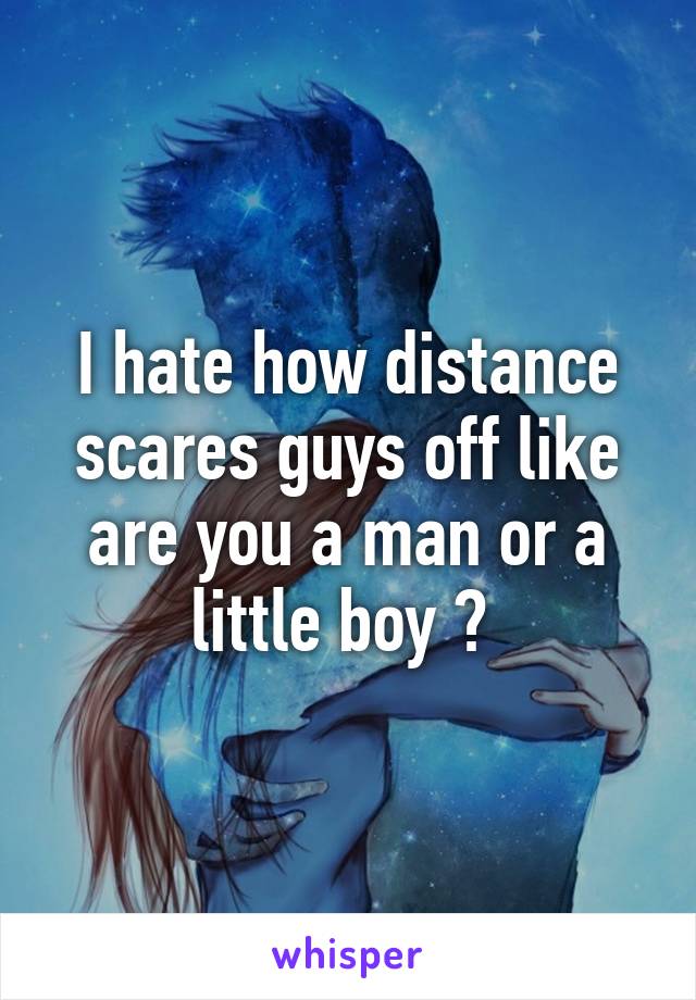 I hate how distance scares guys off like are you a man or a little boy ? 