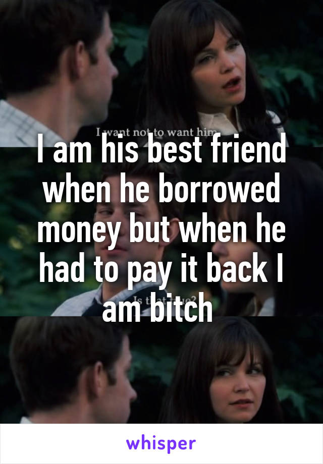 I am his best friend when he borrowed money but when he had to pay it back I am bitch 