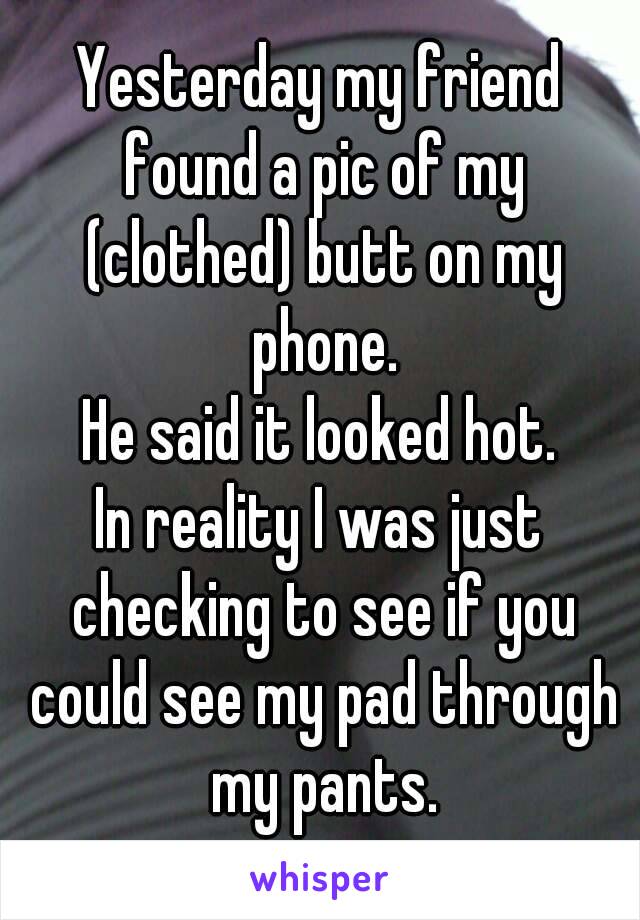 Yesterday my friend found a pic of my (clothed) butt on my phone.
He said it looked hot.
In reality I was just checking to see if you could see my pad through my pants.