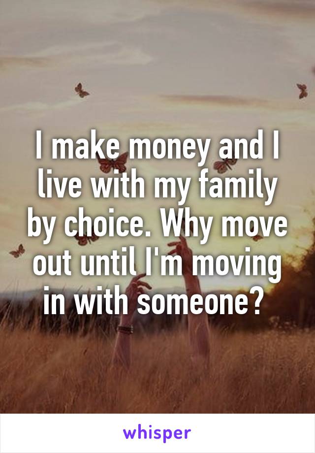 I make money and I live with my family by choice. Why move out until I'm moving in with someone? 
