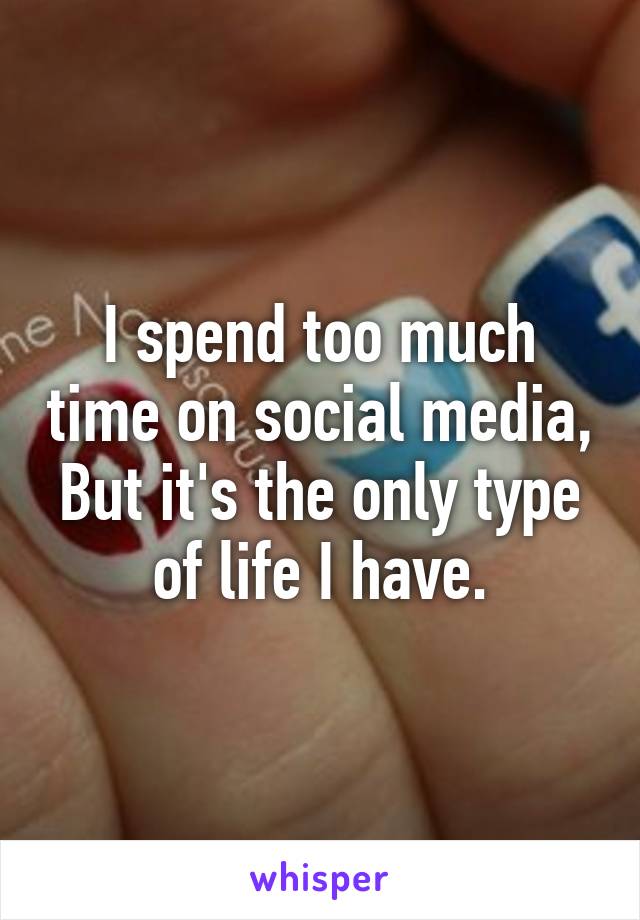 I spend too much time on social media, But it's the only type of life I have.