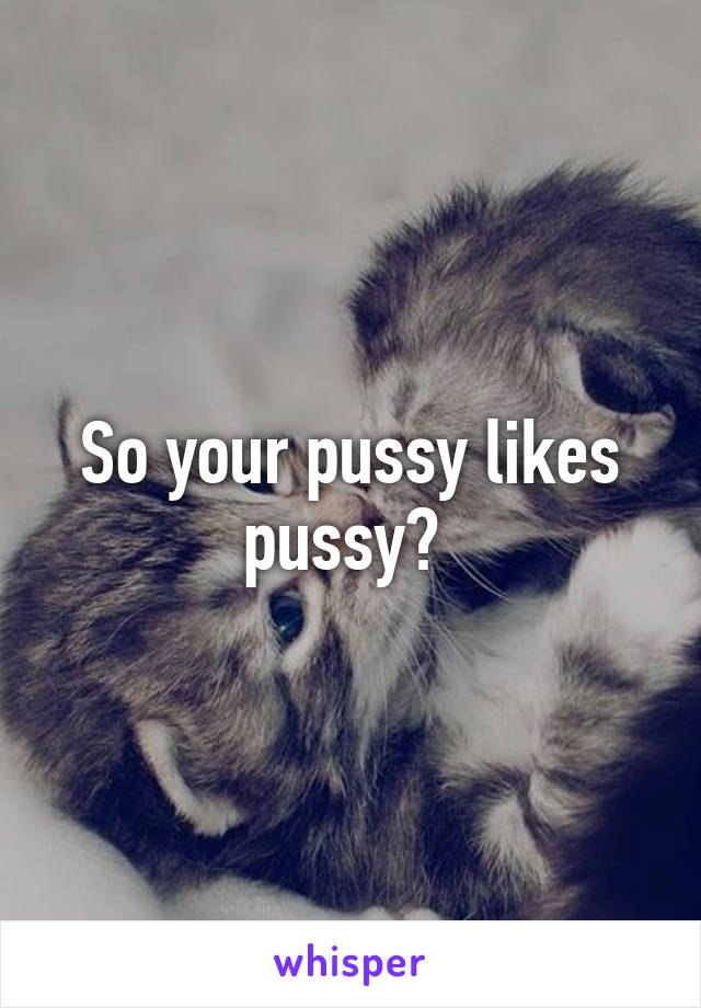 So your pussy likes pussy? 