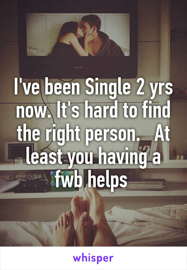 I've been Single 2 yrs now. It's hard to find the right person.   At least you having a fwb helps 