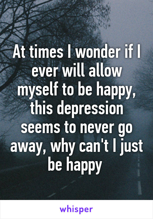 At times I wonder if I ever will allow myself to be happy, this depression seems to never go away, why can't I just be happy 
