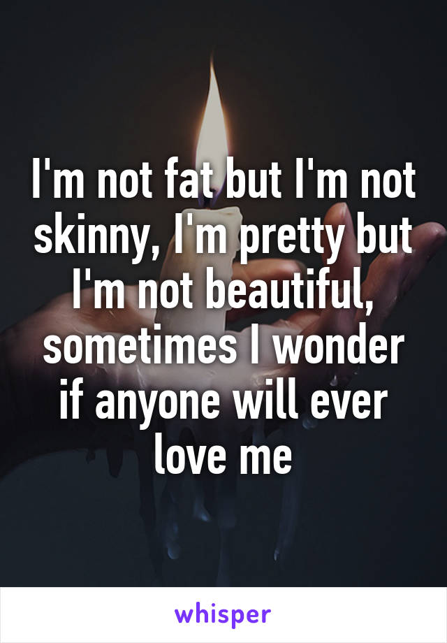 I'm not fat but I'm not skinny, I'm pretty but I'm not beautiful, sometimes I wonder if anyone will ever love me