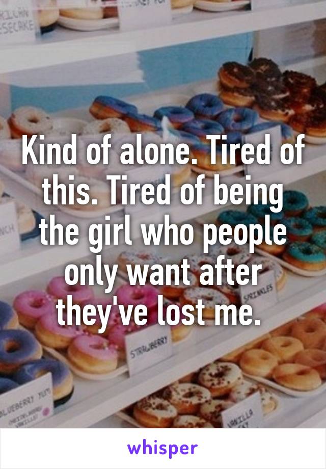 Kind of alone. Tired of this. Tired of being the girl who people only want after they've lost me. 