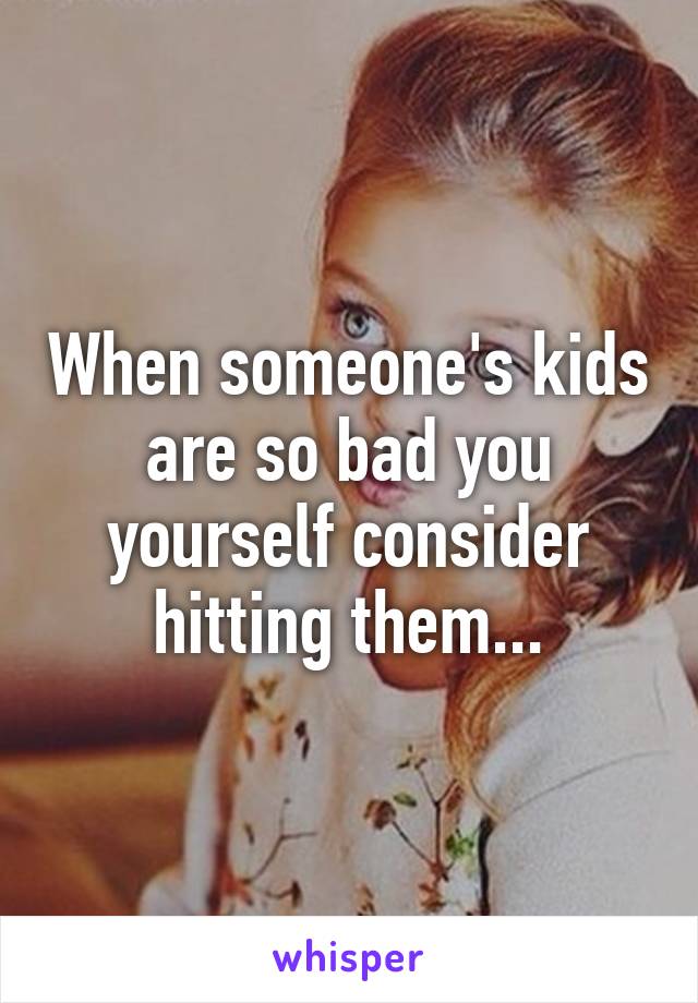 When someone's kids are so bad you yourself consider hitting them...