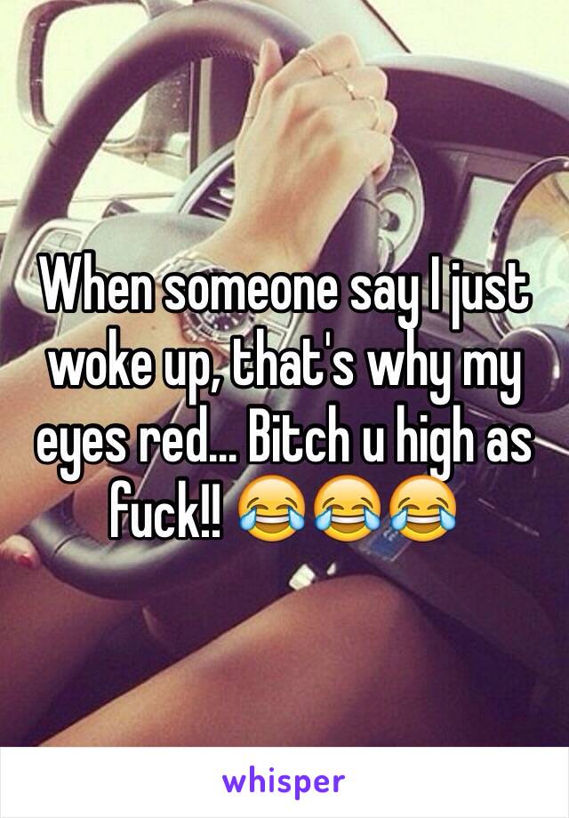 When someone say I just woke up, that's why my eyes red... Bitch u high as fuck!! 😂😂😂