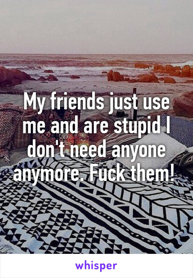 My friends just use me and are stupid I don't need anyone anymore. Fuck them! 