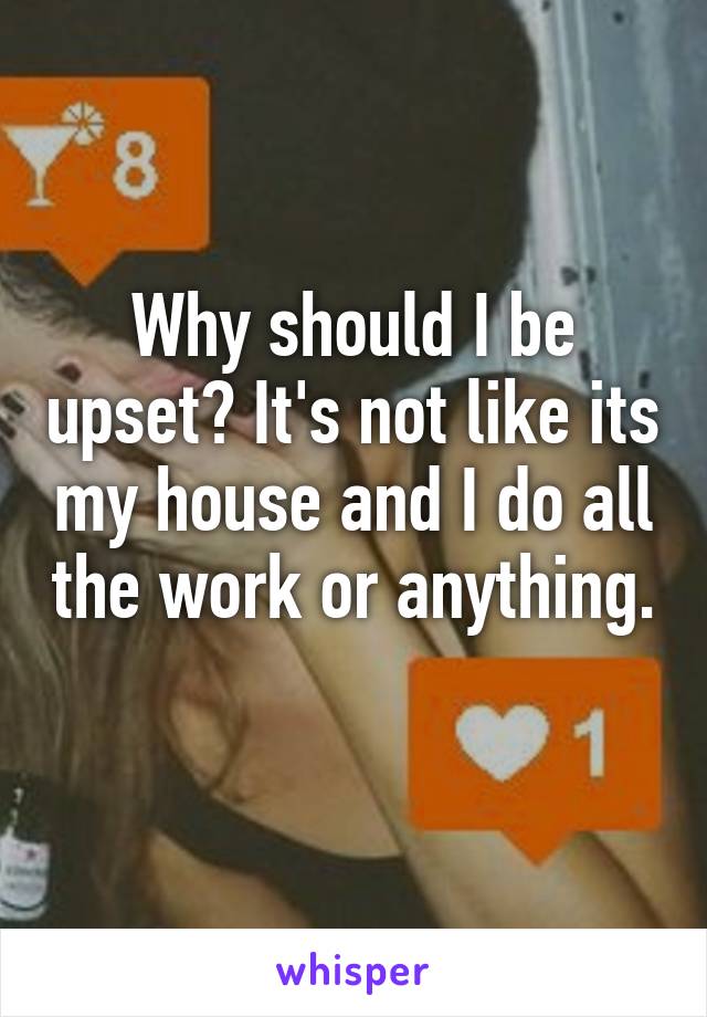 Why should I be upset? It's not like its my house and I do all the work or anything. 