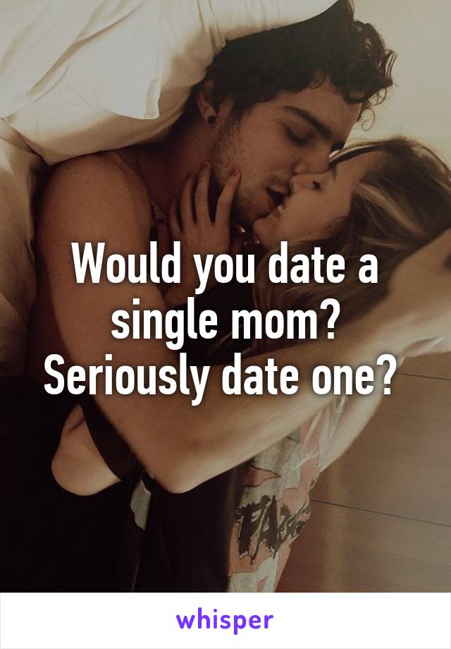 Would you date a single mom? Seriously date one? 
