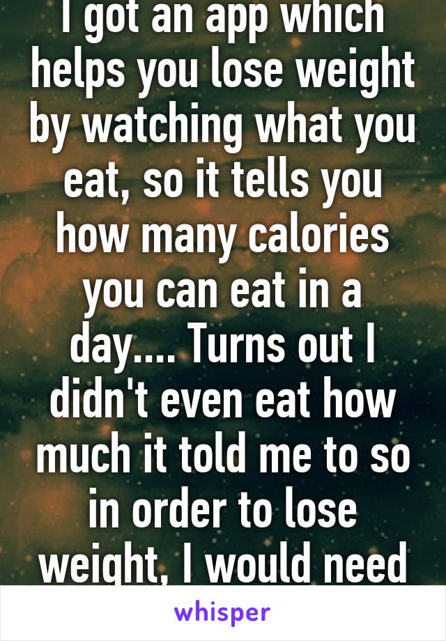 I got an app which helps you lose weight by watching what you eat, so it tells you how many calories you can eat in a day.... Turns out I didn't even eat how much it told me to so in order to lose weight, I would need to eat even less 