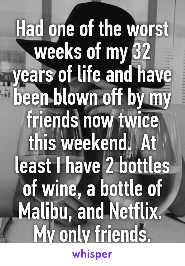 Had one of the worst weeks of my 32 years of life and have been blown off by my friends now twice this weekend.  At least I have 2 bottles of wine, a bottle of Malibu, and Netflix.  My only friends.