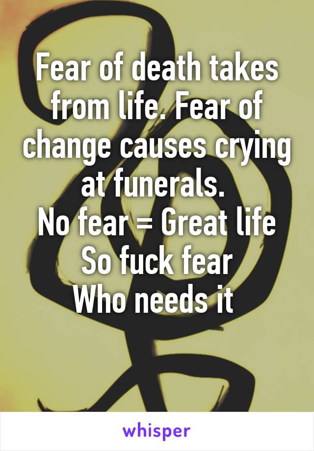 Fear of death takes from life. Fear of change causes crying at funerals. 
No fear = Great life
So fuck fear
Who needs it 
 
