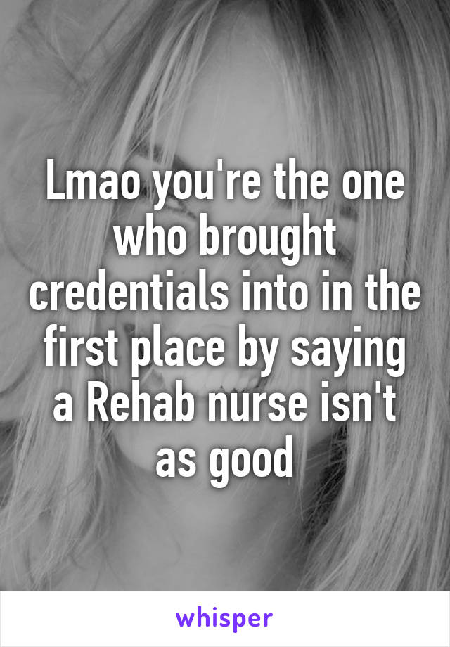 Lmao you're the one who brought credentials into in the first place by saying a Rehab nurse isn't as good