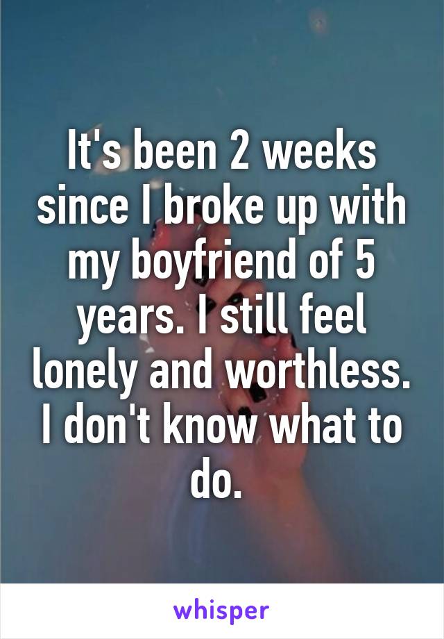 It's been 2 weeks since I broke up with my boyfriend of 5 years. I still feel lonely and worthless. I don't know what to do. 