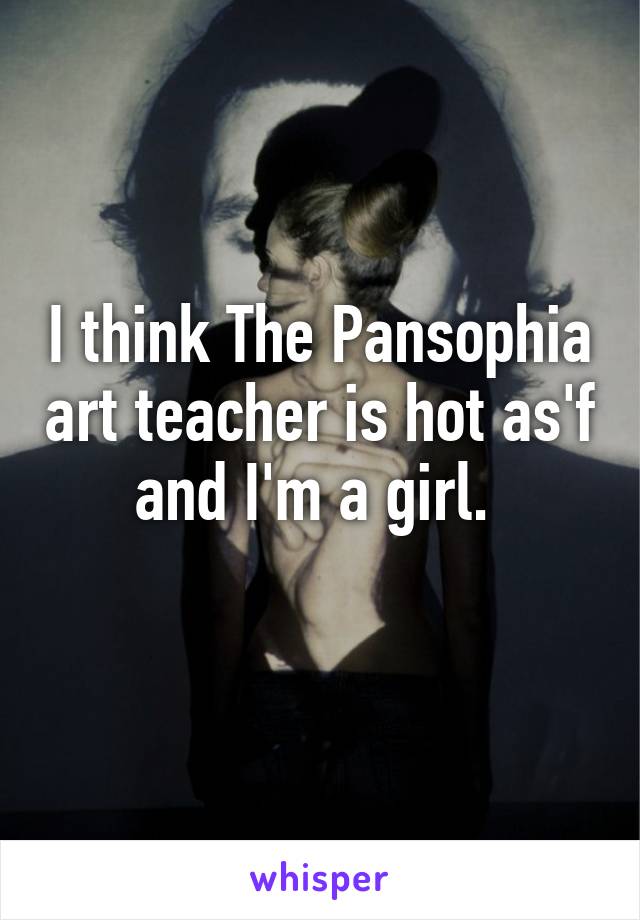 I think The Pansophia art teacher is hot as'f and I'm a girl. 
