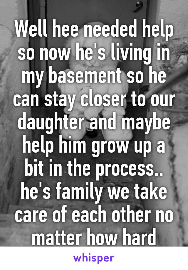 Well hee needed help so now he's living in my basement so he can stay closer to our daughter and maybe help him grow up a bit in the process.. he's family we take care of each other no matter how hard