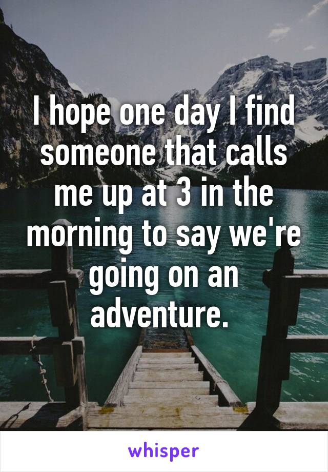I hope one day I find someone that calls me up at 3 in the morning to say we're going on an adventure. 
