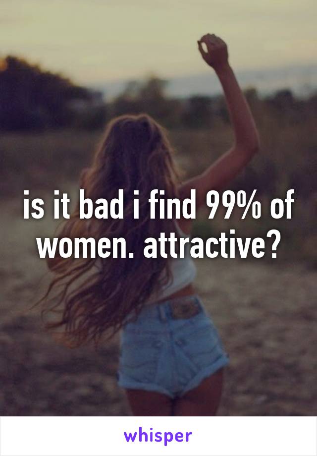is it bad i find 99% of women. attractive?