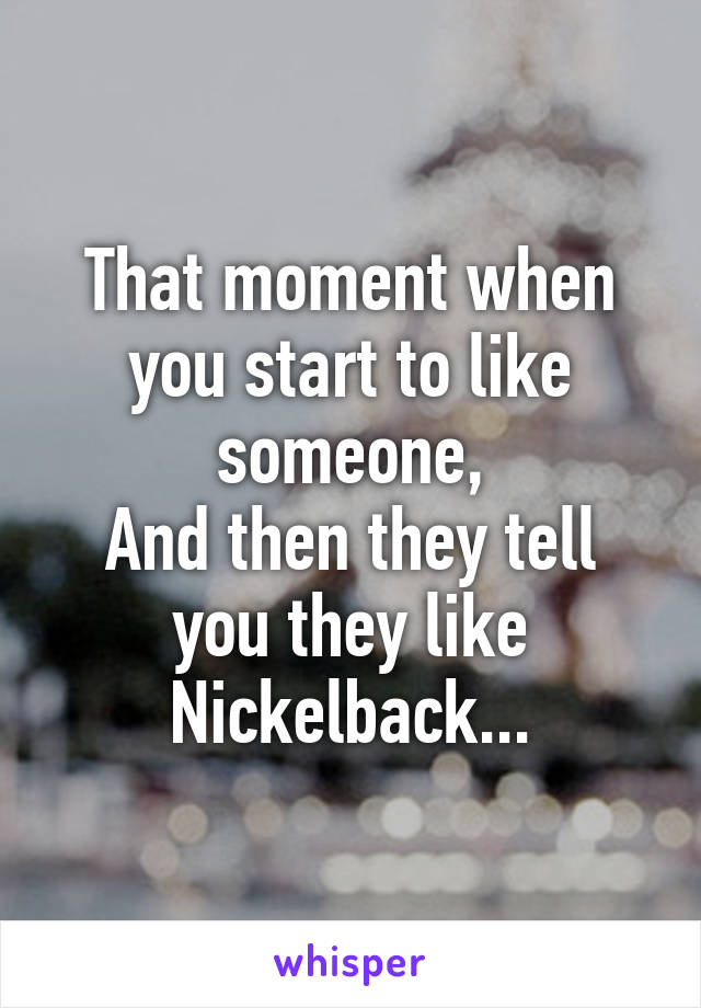 That moment when you start to like someone,
And then they tell you they like Nickelback...