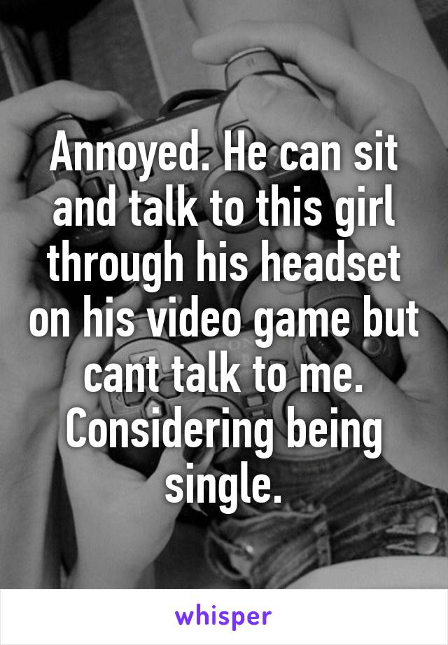 Annoyed. He can sit and talk to this girl through his headset on his video game but cant talk to me. Considering being single.