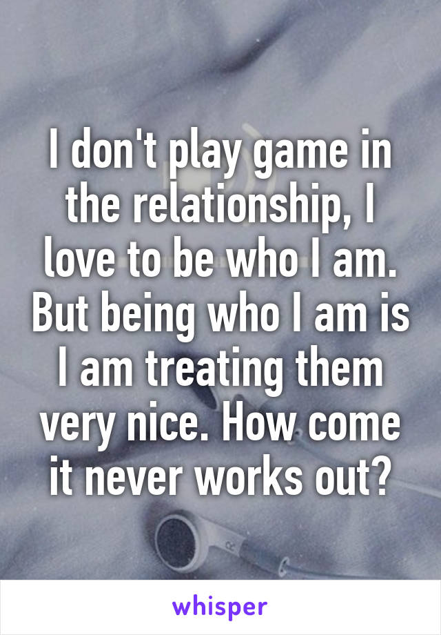 I don't play game in the relationship, I love to be who I am. But being who I am is I am treating them very nice. How come it never works out?
