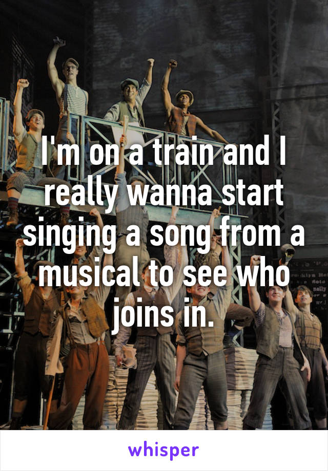 I'm on a train and I really wanna start singing a song from a musical to see who joins in.