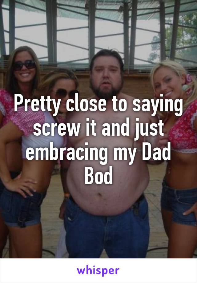 Pretty close to saying screw it and just embracing my Dad Bod