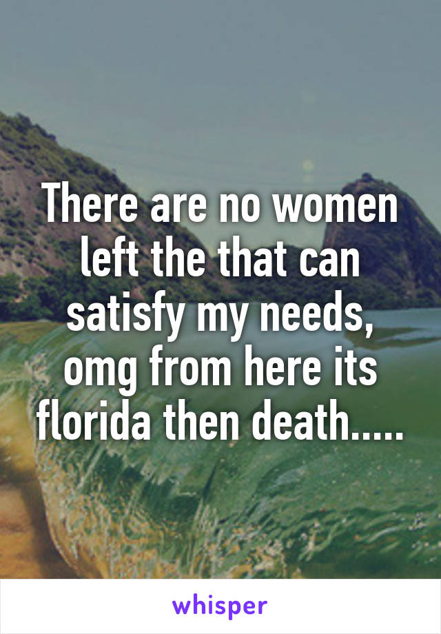 There are no women left the that can satisfy my needs, omg from here its florida then death.....