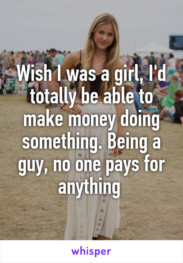 Wish I was a girl, I'd totally be able to make money doing something. Being a guy, no one pays for anything 
